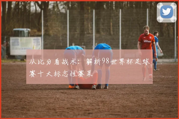 从比分看战术：解析98世界杯足球赛十大标志性赛果