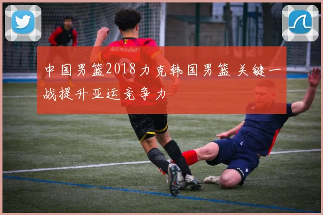 中国男篮2018力克韩国男篮 关键一战提升亚运竞争力