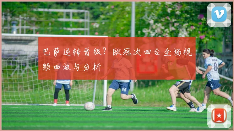 巴萨逆转晋级？欧冠次回合全场视频回放与分析