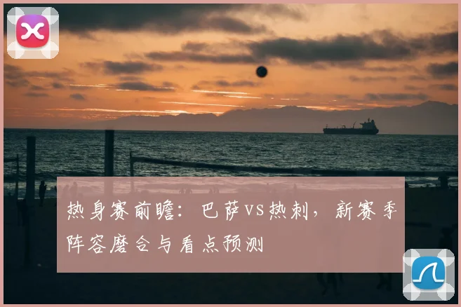热身赛前瞻：巴萨vs热刺，新赛季阵容磨合与看点预测