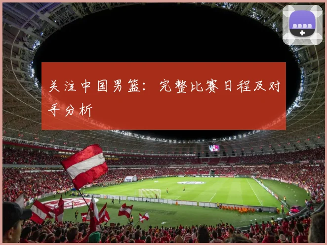 关注中国男篮：完整比赛日程及对手分析