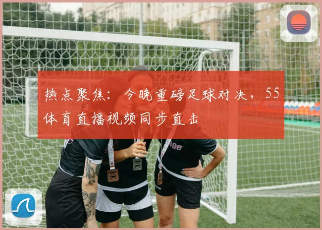 热点聚焦：今晚重磅足球对决，55体育直播视频同步直击