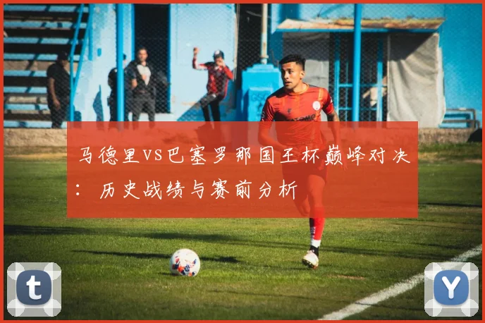 马德里vs巴塞罗那国王杯巅峰对决：历史战绩与赛前分析