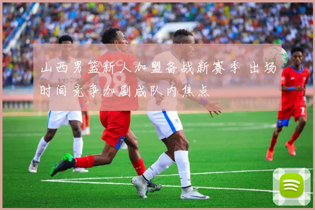 山西男篮新人加盟备战新赛季 出场时间竞争加剧成队内焦点