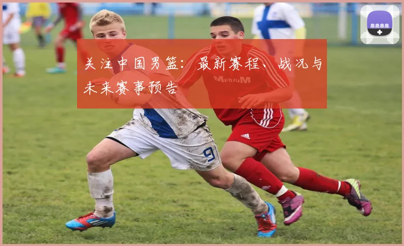 关注中国男篮：最新赛程、战况与未来赛事预告