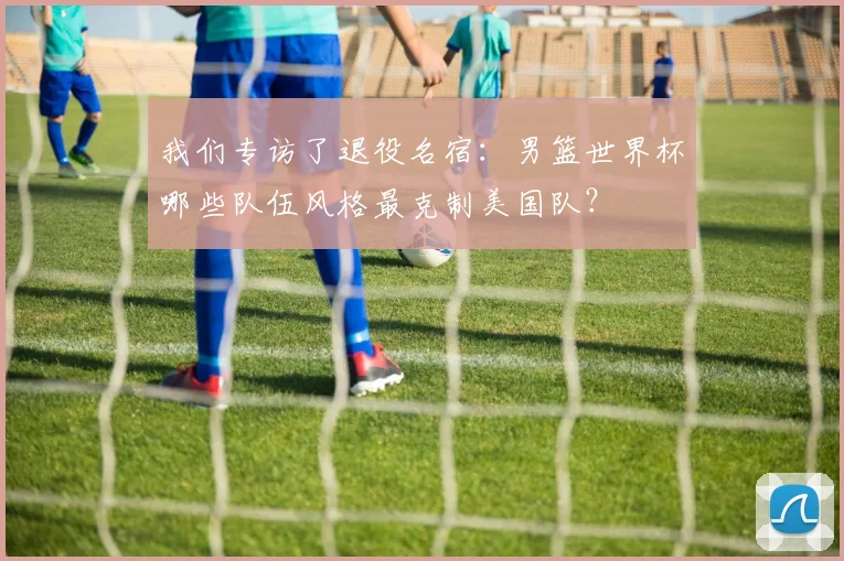 我们专访了退役名宿:男篮世界杯哪些队伍风格最克制美国队?