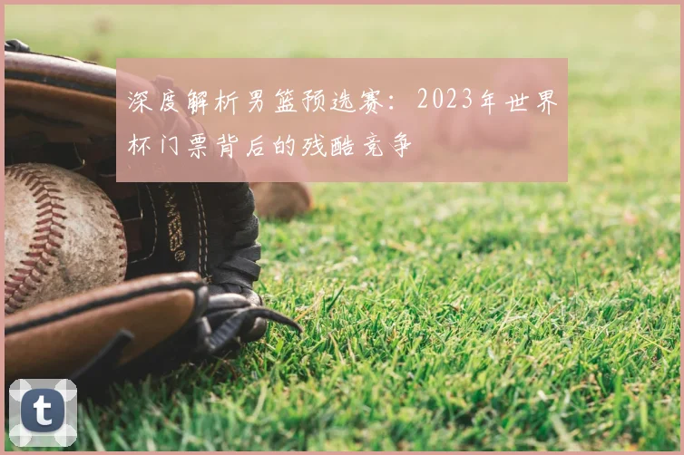 深度解析男篮预选赛：2023年世界杯门票背后的残酷竞争