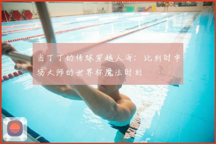 当丁丁的传球穿越人海：比利时中场大师的世界杯魔法时刻