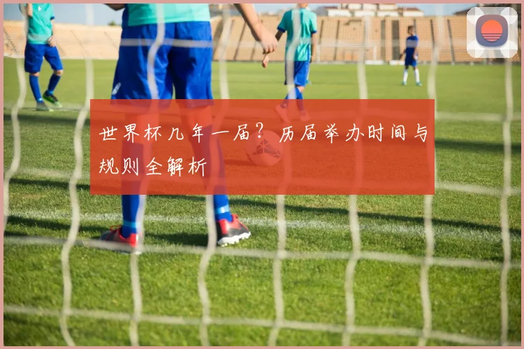 世界杯几年一届?历届举办时间与规则全解析