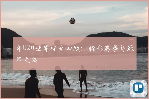 年U20世界杯全回顾：精彩赛事与冠军之路