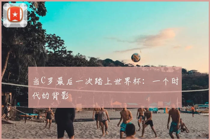 当C罗最后一次踏上世界杯：一个时代的背影
