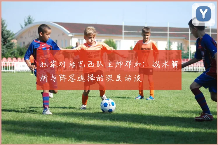 独家对话巴西队主帅邓加:战术解析与阵容选择的深度访谈