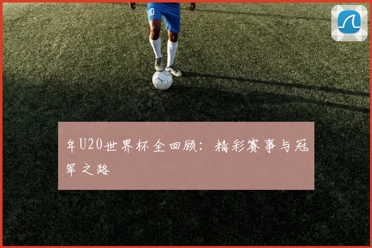 年U20世界杯全回顾：精彩赛事与冠军之路