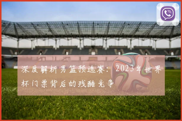 深度解析男篮预选赛：2023年世界杯门票背后的残酷竞争