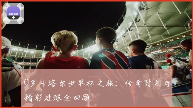C罗卡塔尔世界杯之旅：传奇时刻与精彩进球全回顾