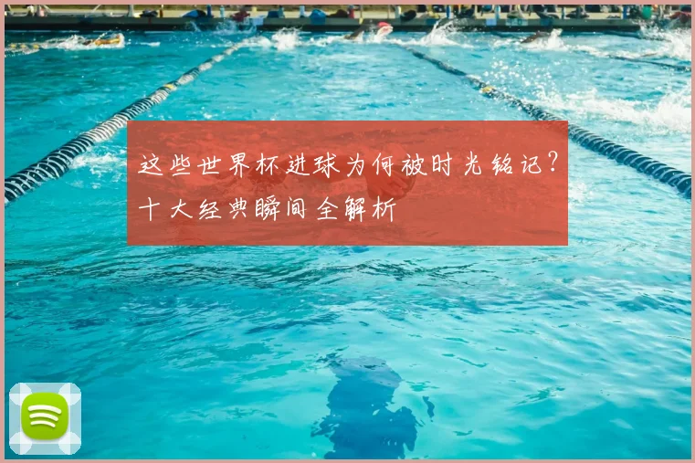 这些世界杯进球为何被时光铭记?十大经典瞬间全解析