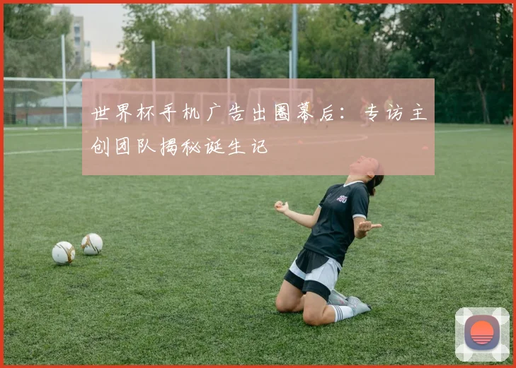 世界杯手机广告出圈幕后:专访主创团队揭秘诞生记