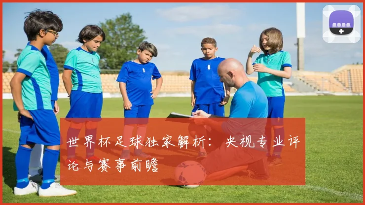 世界杯足球独家解析：央视专业评论与赛事前瞻