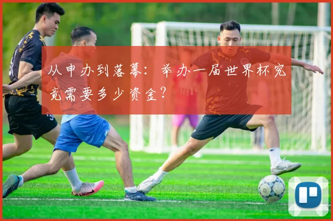 从申办到落幕:举办一届世界杯究竟需要多少资金?