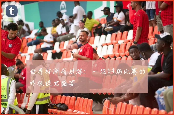 世界杯所有进球：一场64场比赛的终极视觉盛宴