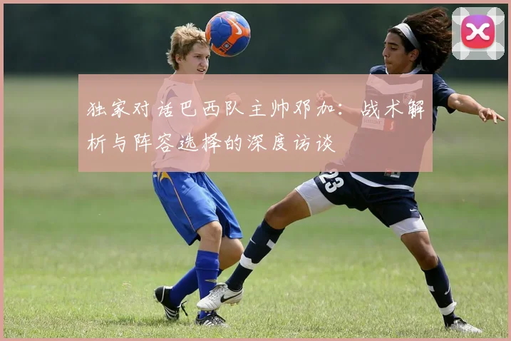 独家对话巴西队主帅邓加：战术解析与阵容选择的深度访谈