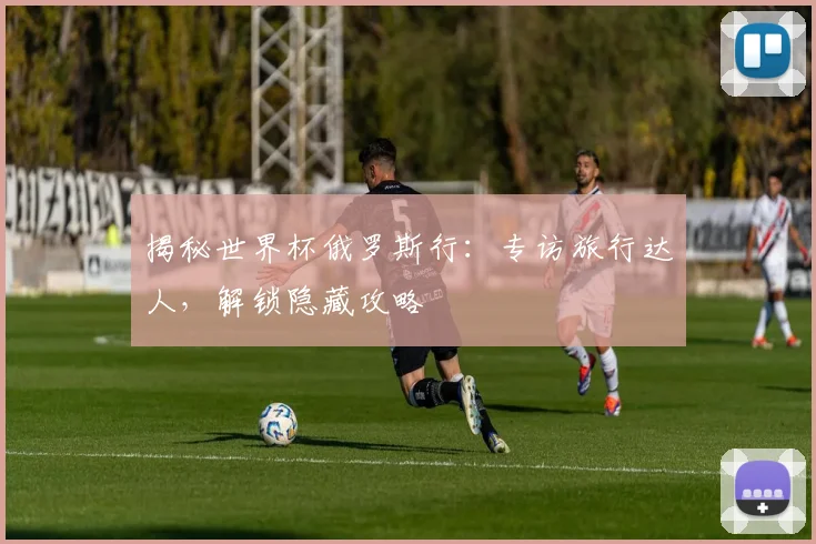 揭秘世界杯俄罗斯行：专访旅行达人，解锁隐藏攻略
