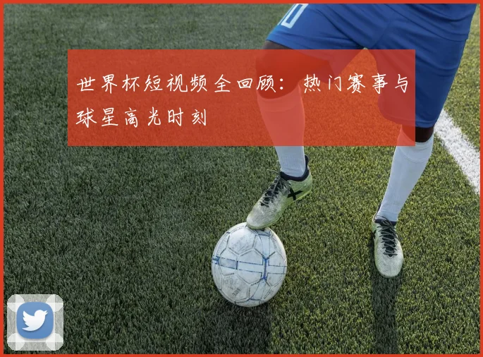 世界杯短视频全回顾：热门赛事与球星高光时刻