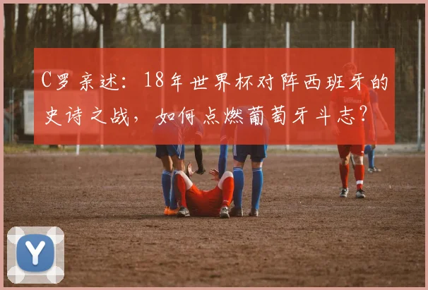 C罗亲述:18年世界杯对阵西班牙的史诗之战,如何点燃葡萄牙斗志?