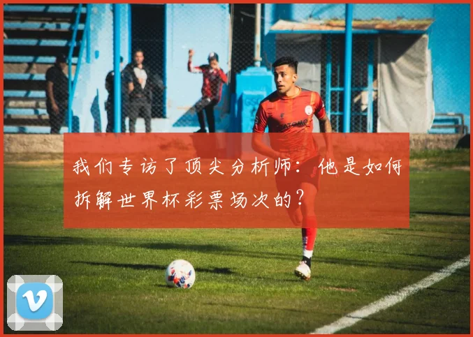 我们专访了顶尖分析师：他是如何拆解世界杯彩票场次的？
