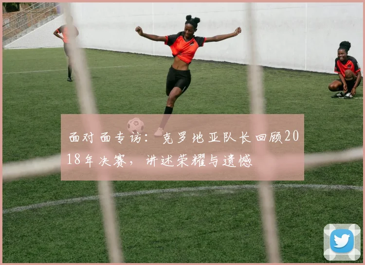 面对面专访：克罗地亚队长回顾2018年决赛，讲述荣耀与遗憾