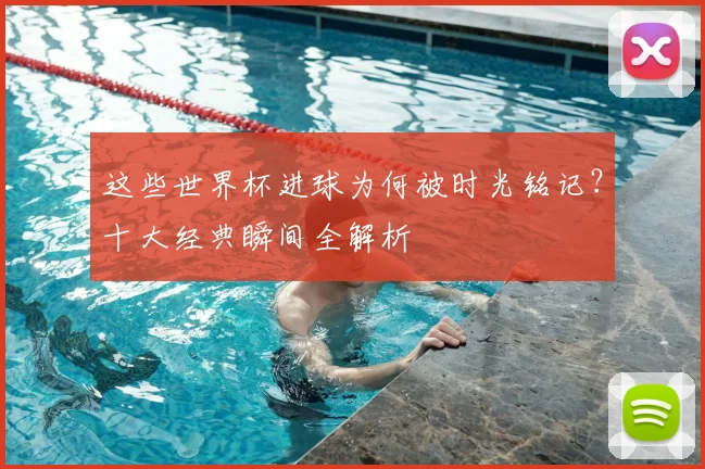 这些世界杯进球为何被时光铭记?十大经典瞬间全解析