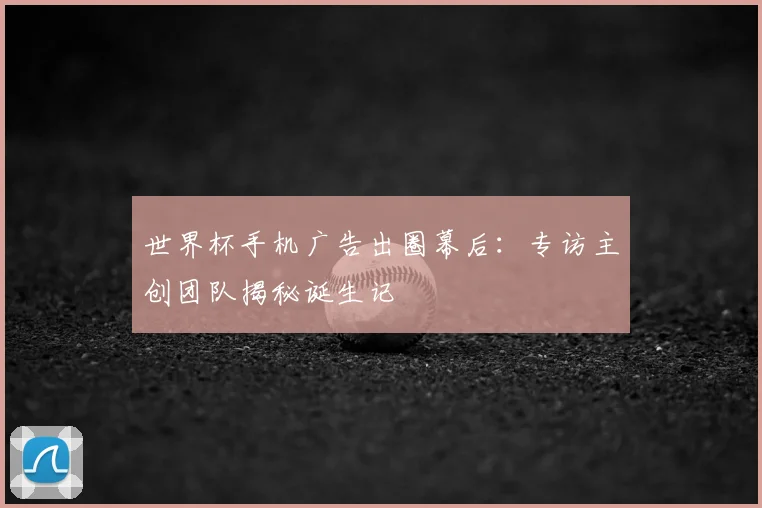 世界杯手机广告出圈幕后:专访主创团队揭秘诞生记