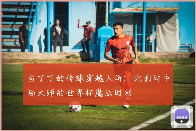当丁丁的传球穿越人海：比利时中场大师的世界杯魔法时刻