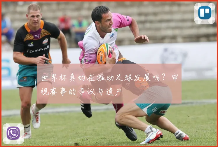 世界杯真的在推动足球发展吗?审视赛事的争议与遗产