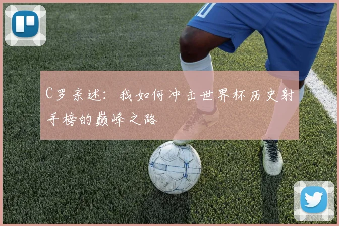 C罗亲述:我如何冲击世界杯历史射手榜的巅峰之路