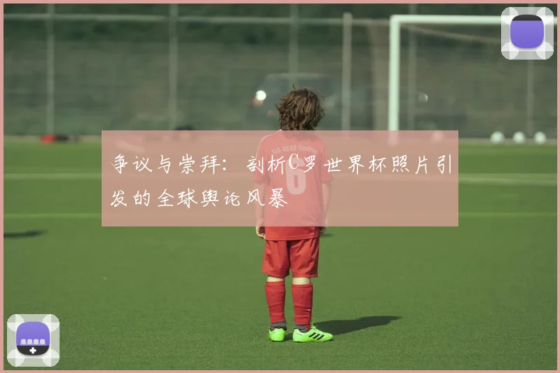 争议与崇拜：剖析C罗世界杯照片引发的全球舆论风暴